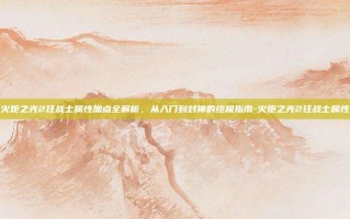 火炬之光2狂战士属性加点全解析，从入门到封神的终极指南-火炬之光2狂战士属性