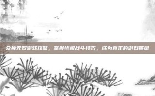 众神无双游戏攻略，掌握终极战斗技巧，成为真正的游戏英雄