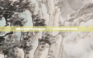 揭秘英雄无敌中的英雄花屏——一位灭国英雄的传奇故事