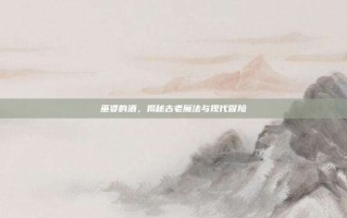 巫婆的酒，揭秘古老魔法与现代冒险