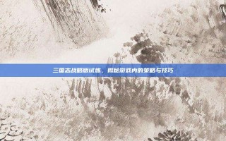 三国志战略版试炼，揭秘游戏内的策略与技巧