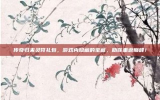 传奇归来灵符礼包，游戏内隐藏的宝藏，助你重返巅峰！