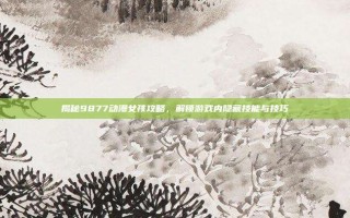 揭秘9877动漫女孩攻略，解锁游戏内隐藏技能与技巧