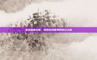 逆战猎魔乐园，探索游戏世界的奇幻之旅