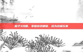 橙子3攻略，掌握游戏精髓，成为终极玩家