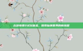 古剑奇谭2试玩体验，探索仙侠世界的新旅程