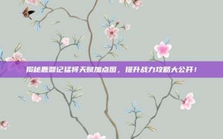 揭秘鹿鼎记猛将天赋加点图，提升战力攻略大公开！