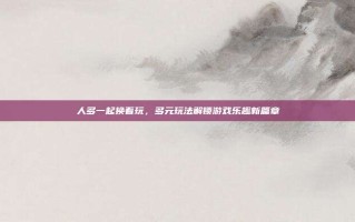 人多一起换着玩，多元玩法解锁游戏乐趣新篇章