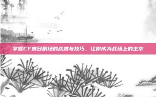 掌握CF末日剧场的战术与技巧，让你成为战场上的主宰