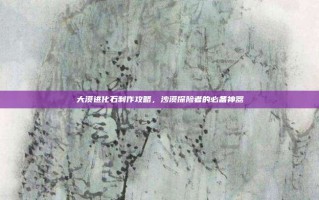 大漠进化石制作攻略，沙漠探险者的必备神器