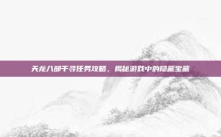 天龙八部千寻任务攻略，揭秘游戏中的隐藏宝藏