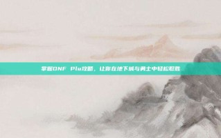 掌握DNF Plu攻略，让你在地下城与勇士中轻松取胜