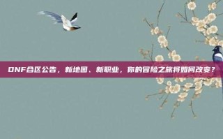 DNF合区公告，新地图、新职业，你的冒险之旅将如何改变？