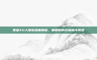 拳皇XII人物包深度解析，解锁你的终极格斗阵容