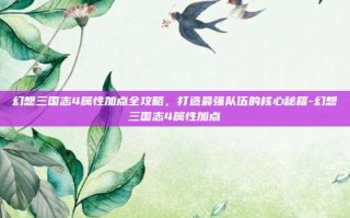 幻想三国志4属性加点全攻略，打造最强队伍的核心秘籍-幻想三国志4属性加点