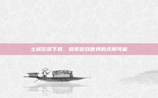 土城花屏下载，探索游戏世界的无限可能