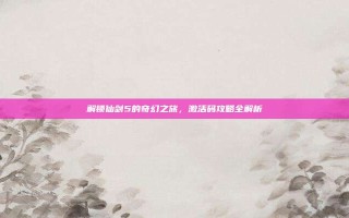 解锁仙剑5的奇幻之旅，激活码攻略全解析