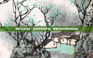 揭秘守关白虎，游戏中的守护者，策略与技巧的完美结合