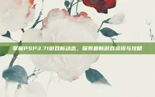 掌握PSP3.71游戏新动态，探索最新游戏资讯与攻略