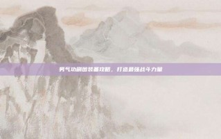 男气功刷图装备攻略，打造最强战斗力量