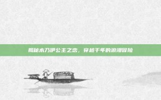 揭秘木乃伊公主之恋，穿越千年的浪漫冒险