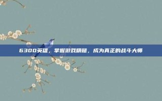 6300英雄，掌握游戏精髓，成为真正的战斗大师