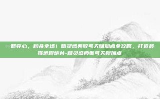 一箭穿心，秒杀全场！精灵盛典敏弓天赋加点全攻略，打造最强远程炮台-精灵盛典敏弓天赋加点