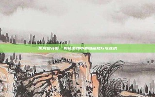 东方空战姬，揭秘游戏中的隐藏技巧与战术