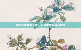 揭秘大法师的头饰，游戏中的魔法与智慧