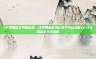 CF猎狐者全身透视图，经典角色的设计美学与战场魅力-cf猎狐者全身透视图