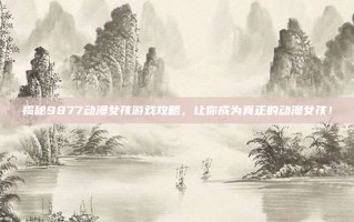 揭秘9877动漫女孩游戏攻略，让你成为真正的动漫女孩！