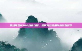 英雄联盟6300点券攻略，如何高效使用你的游戏货币