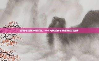 探索斗战神神将系统，一个充满挑战与乐趣的游戏世界