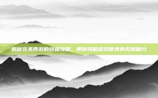 揭秘完美西游的终极攻略，带你领略游戏世界的无限魅力