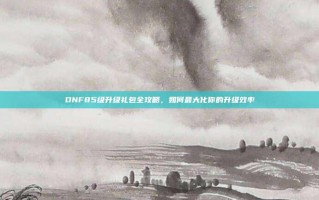 DNF85级升级礼包全攻略，如何最大化你的升级效率