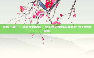 杀阵三重门，从敬畏到征服，梦幻西游里的热血修行-梦幻西游杀阵
