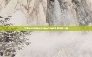 三国志战略版中貂蝉与吕布的完美搭配攻略