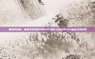 重返阿拉德，那些年我们肝过的DNF瘟疫之源任务-dnf瘟疫之源任务