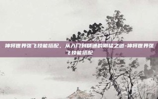 神将世界张飞技能搭配，从入门到精通的刚猛之道-神将世界张飞技能搭配