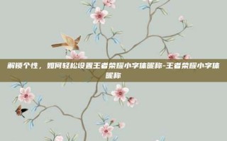 解锁个性，如何轻松设置王者荣耀小字体昵称-王者荣耀小字体昵称