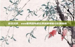 游戏资讯，wow服务器阵营比例深度解析与影响指南