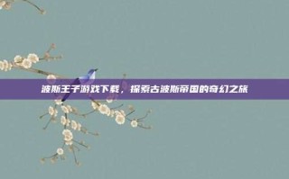 波斯王子游戏下载，探索古波斯帝国的奇幻之旅