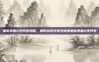 星际争霸2序列号攻略，如何获取并有效使用星际争霸2序列号
