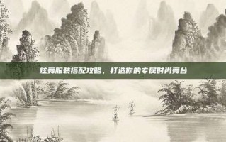 炫舞服装搭配攻略，打造你的专属时尚舞台