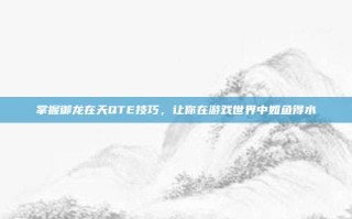 掌握御龙在天QTE技巧，让你在游戏世界中如鱼得水