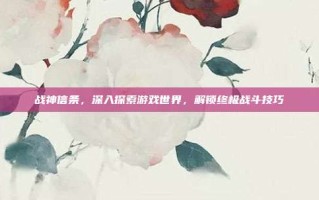战神信条，深入探索游戏世界，解锁终极战斗技巧