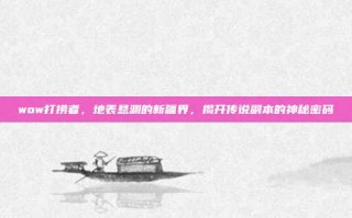 wow打捞者，地表悬渊的新疆界，揭开传说副本的神秘密码