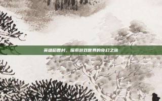 英雄稻香村，探索游戏世界的奇幻之旅