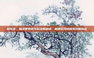 移花宫，探寻世界观与玩法新秘境，解锁沉浸式探索攻略内容