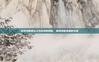 游戏攻略遗忘之石碎块的奥秘，解锁隐藏宝藏的关键